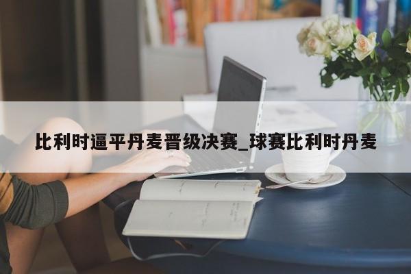 开云体育-比利时逼平丹麦晋级决赛_球赛比利时丹麦